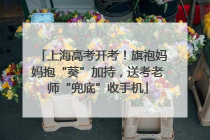 上海高考开考！旗袍妈妈抱“葵”加持，送考老师“兜底”收手机