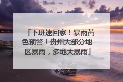 下班速回家！暴雨黄色预警！贵州大部分地区暴雨，多地大暴雨