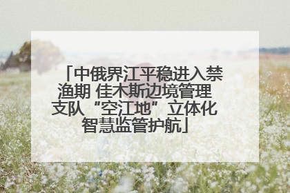中俄界江平稳进入禁渔期 佳木斯边境管理支队“空江地”立体化智慧监管护航