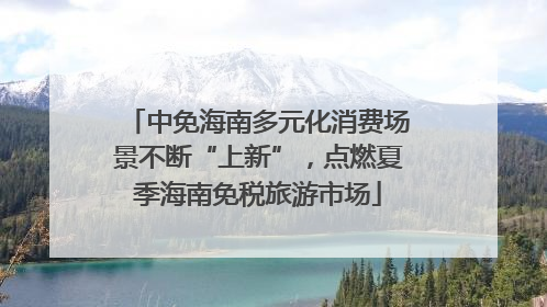 中免海南多元化消费场景不断“上新”，点燃夏季海南免税旅游市场
