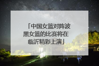 中国女篮对阵波黑女篮的比赛将在临沂精彩上演