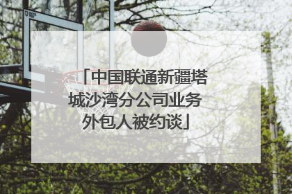 中国联通新疆塔城沙湾分公司业务外包人被约谈