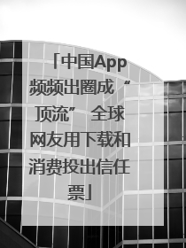 中国App频频出圈成“顶流” 全球网友用下载和消费投出信任票