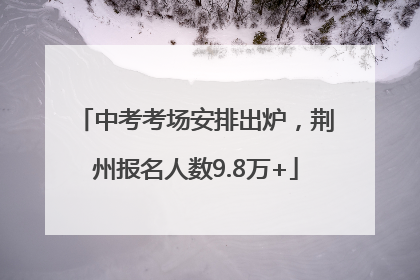 中考考场安排出炉，荆州报名人数9.8万+