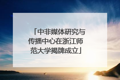中非媒体研究与传播中心在浙江师范大学揭牌成立