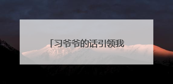 习爷爷的话引领我们成长｜牢记“大学长”嘱托 为接过父辈接力棒全力以赴