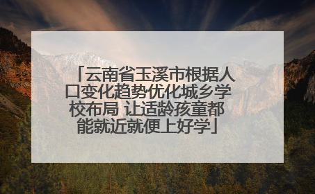 云南省玉溪市根据人口变化趋势优化城乡学校布局 让适龄孩童都能就近就便上好学
