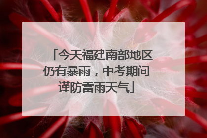 今天福建南部地区仍有暴雨，中考期间谨防雷雨天气