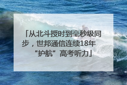 从北斗授时到毫秒级同步，世邦通信连续18年“护航”高考听力