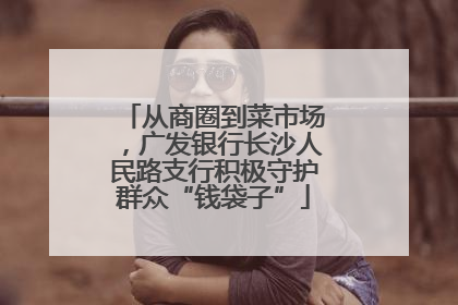 从商圈到菜市场，广发银行长沙人民路支行积极守护群众“钱袋子”