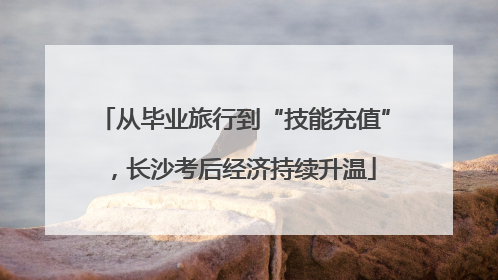 从毕业旅行到“技能充值”，长沙考后经济持续升温