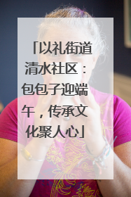 以礼街道清水社区：包包子迎端午，传承文化聚人心