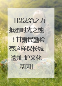 以法治之力抵御时光之蚀！甘肃民勤检察这样保长城遗址 护文化基因