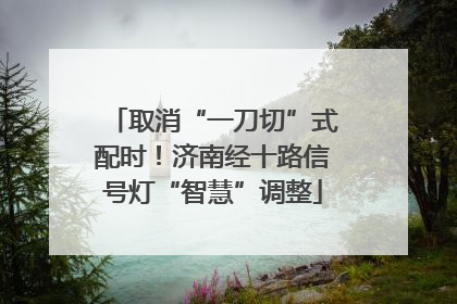 取消“一刀切”式配时！济南经十路信号灯“智慧”调整