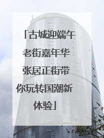 古城迎端午 老街嘉年华 张居正街带你玩转国潮新体验