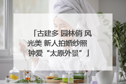古建多 园林俏 风光美 新人拍婚纱照 钟爱“太原外景”