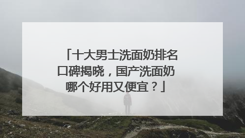 十大男士洗面奶排名口碑揭晓，国产洗面奶哪个好用又便宜？