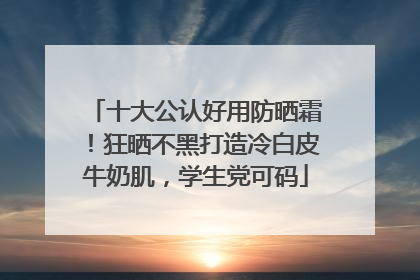 十大公认好用防晒霜！狂晒不黑打造冷白皮牛奶肌，学生党可码