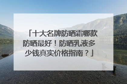 十大名牌防晒霜哪款防晒最好！防晒乳液多少钱真实价格指南？