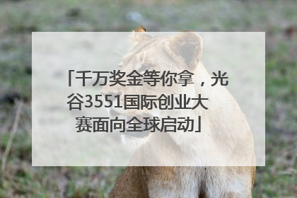 千万奖金等你拿，光谷3551国际创业大赛面向全球启动