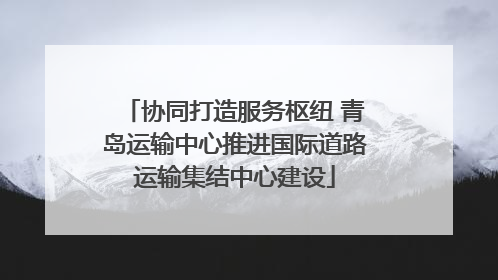 协同打造服务枢纽 青岛运输中心推进国际道路运输集结中心建设