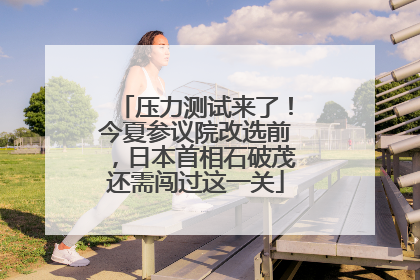 压力测试来了！今夏参议院改选前，日本首相石破茂还需闯过这一关