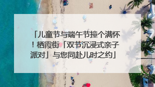 儿童节与端午节撞个满怀！栖霞街「双节沉浸式亲子派对」与您同赴儿时之约