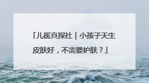 儿医真探社｜小孩子天生皮肤好，不需要护肤？