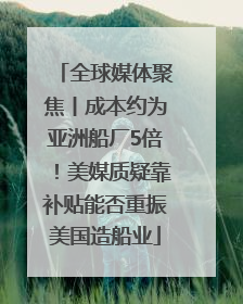 全球媒体聚焦丨成本约为亚洲船厂5倍！美媒质疑靠补贴能否重振美国造船业
