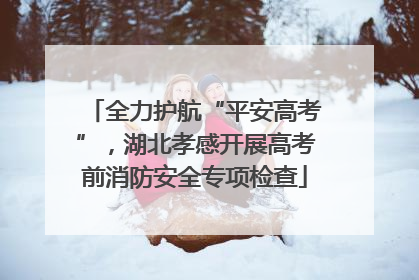 全力护航“平安高考”，湖北孝感开展高考前消防安全专项检查