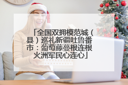 全国双拥模范城（县）巡礼新疆吐鲁番市：葡萄藤蔓根连根 火洲军民心连心