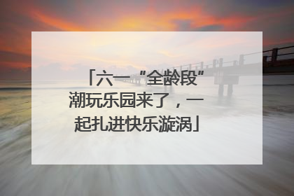 六一“全龄段”潮玩乐园来了，一起扎进快乐漩涡