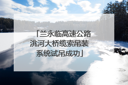 兰永临高速公路洮河大桥缆索吊装系统试吊成功