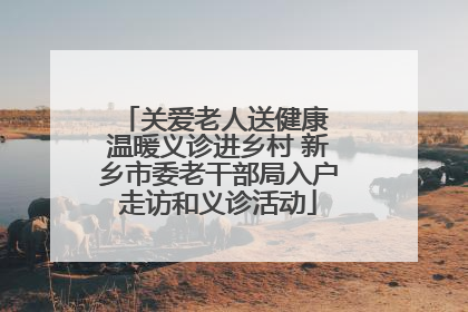 关爱老人送健康 温暖义诊进乡村 新乡市委老干部局入户走访和义诊活动