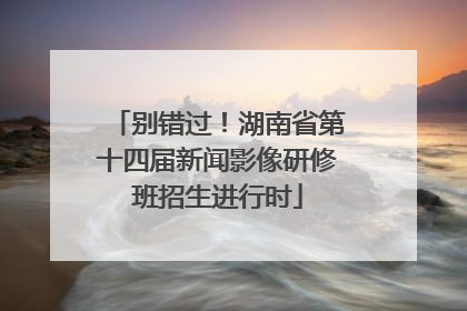 别错过！湖南省第十四届新闻影像研修班招生进行时