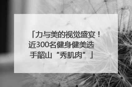 力与美的视觉盛宴！近300名健身健美选手韶山“秀肌肉”
