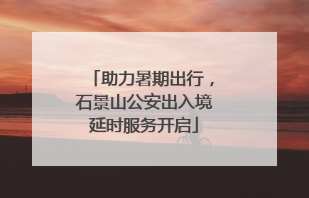 助力暑期出行，石景山公安出入境延时服务开启