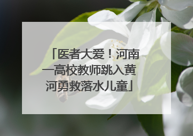 医者大爱！河南一高校教师跳入黄河勇救落水儿童