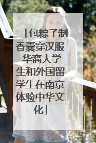 包粽子制香囊穿汉服 华裔大学生和外国留学生在南京体验中华文化