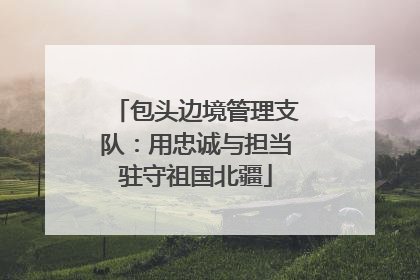 包头边境管理支队：用忠诚与担当驻守祖国北疆