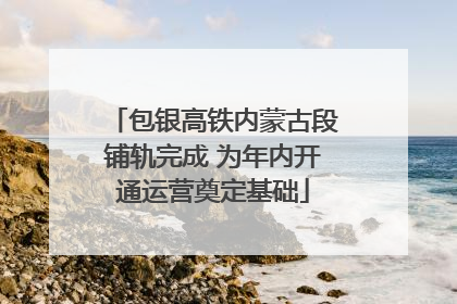 包银高铁内蒙古段铺轨完成 为年内开通运营奠定基础