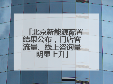 北京新能源配置结果公布，门店客流量、线上咨询量明显上升