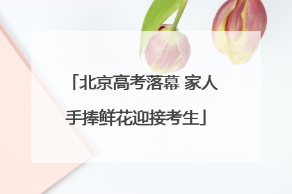 北京高考落幕 家人手捧鲜花迎接考生