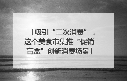 吸引“二次消费”，这个美食市集推“促销盲盒”创新消费场景
