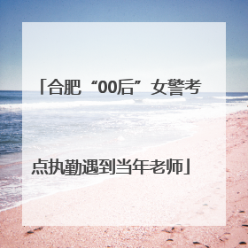 合肥“00后”女警考点执勤遇到当年老师