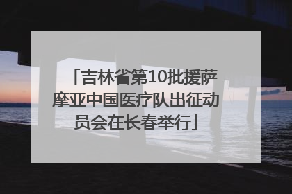 吉林省第10批援萨摩亚中国医疗队出征动员会在长春举行