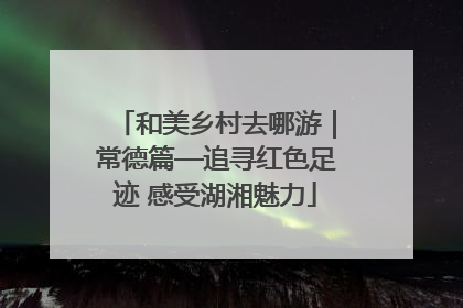和美乡村去哪游｜常德篇—追寻红色足迹 感受湖湘魅力