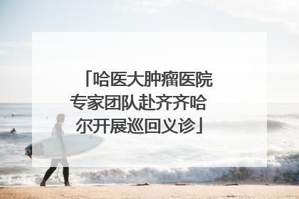 哈医大肿瘤医院专家团队赴齐齐哈尔开展巡回义诊