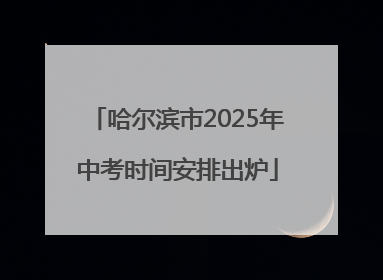 哈尔滨市2025年中考时间安排出炉