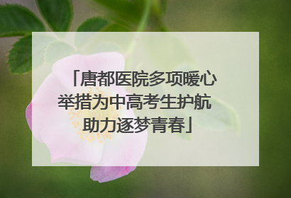 唐都医院多项暖心举措为中高考生护航 助力逐梦青春